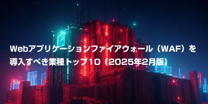 Webアプリケーションファイアウォール（WAF）を導入すべき業種トップ10（2025年2月版）