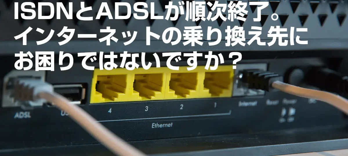 ISDNとADSLが順次終了。インターネットの乗り換え先にお困りではないですか？
