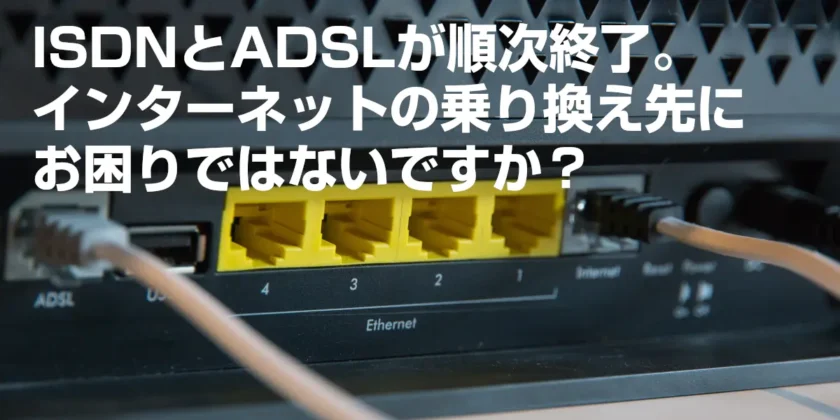 ISDNとADSLが順次終了。インターネットの乗り換え先にお困りではないですか？