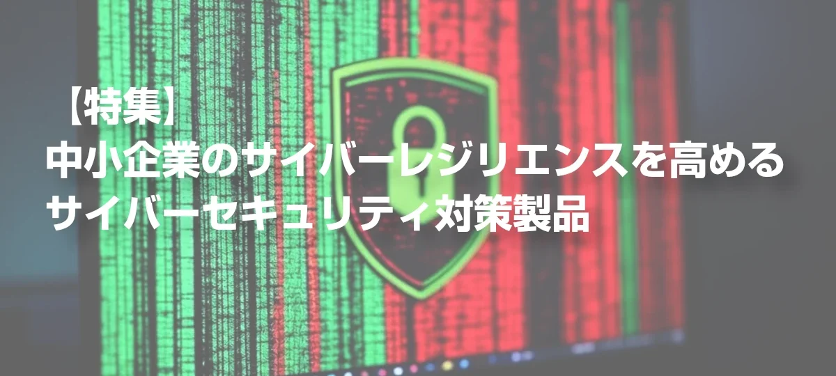 【特集】中小企業のサイバーレジリエンスを高めるサイバーセキュリティ対策製品