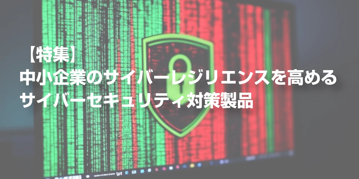 【特集】中小企業のサイバーレジリエンスを高めるサイバーセキュリティ対策製品